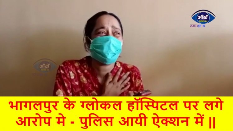 भागलपुर के ग्लोकल हॉस्पिटल पर लगे आरोप मे - पुलिस आयी ऐक्शन में ||