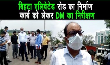पटना रिंग रोड़ प्रोजेक्ट एवं बिहटा एलिवेटेड रोड का DM ने अधिकारियों के साथ निर्माण कार्य का निरीक्षण
