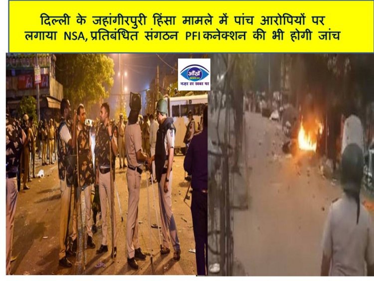 दिल्ली के जहांगीरपुरी हिंसा मामले में पांच आरोपियों पर लगाया NSA, प्रतिबंधित संगठन PFI कनेक्शन की भी होगी जांच