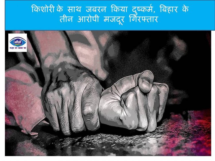 किशोरी  के साथ जबरन किया दुष्कर्म, बिहार के तीन आरोपी मजदूर गिरफ्तार